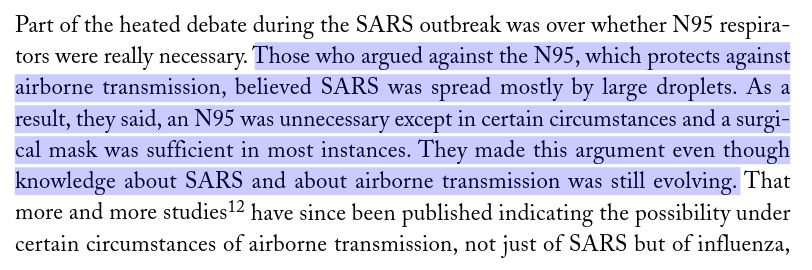 A passage from Ontario's SARS Commission report: "Part of the heated debate during the SARS outbreak was over whether N95 respira- tors were really necessary. Those who argued against the N95, which protects against airborne transmission, believed SARS was spread mostly by large droplets. As a result, they said, an N95 was unnecessary except in certain circumstances and a surgi- cal mask was sufficient in most instances. They made this argument even though knowledge about SARS and about airborne transmission was still evolving. That more and more studies12 have since been published indicating the possibility under certain circumstances of airborne transmission, not just of SARS but of influenza,"