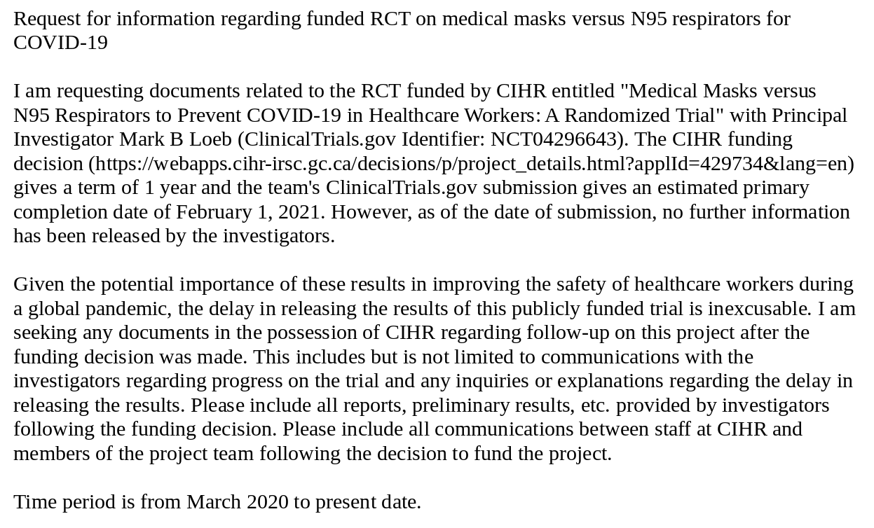 Request for information regarding funded RCT on medical masks versus N95 respirators for COVID-19  I am requesting documents related to the RCT funded by CIHR entitled "Medical Masks versus N95 Respirators to Prevent COVID-19 in Healthcare Workers: A Randomized Trial" with Principal Investigator Mark B Loeb (ClinicalTrials.gov Identifier: NCT04296643). The CIHR funding decision (https://webapps.cihr-irsc.gc.ca/decisions/p/project_details.html?applId=429734&lang=en) gives a term of 1 year and the team's ClinicalTrials.gov submission gives an estimated primary completion date of February 1, 2021. However, as of the date of submission, no further information has been released by the investigators.  Given the potential importance of these results in improving the safety of healthcare workers during a global pandemic, the delay in releasing the results of this publicly funded trial is inexcusable. I am seeking any documents in the possession of CIHR regarding follow-up on this project after the funding decision was made. This includes but is not limited to communications with the investigators regarding progress on the trial and any inquiries or explanations regarding the delay in releasing the results. Please include all reports, preliminary results, etc. provided by investigators following the funding decision. Please include all communications between staff at CIHR and members of the project team following the decision to fund the project.  Time period is from March 2020 to present date.